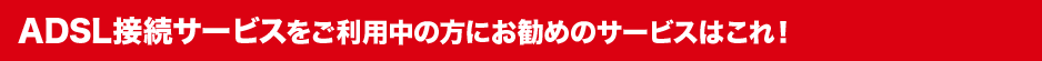 ADSL接続サービスをご利用中の方にお勧めのサービスはこれ!