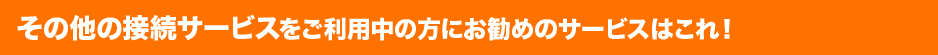 その他の接続サービスをご利用中の方にお勧めのサービスはこれ!